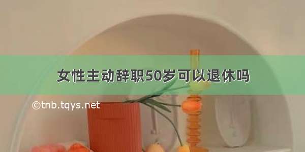 女性主动辞职50岁可以退休吗