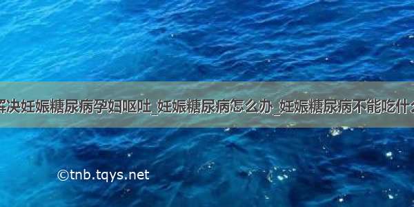 解决妊娠糖尿病孕妇呕吐_妊娠糖尿病怎么办_妊娠糖尿病不能吃什么