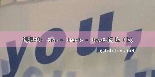 词根39：-tra- = -tract- = -treat-拖 拉（七）