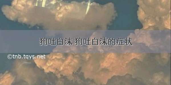 狗吐白沫 狗吐白沫的症状