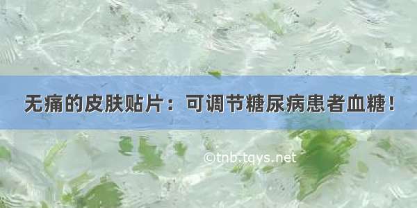 无痛的皮肤贴片：可调节糖尿病患者血糖！