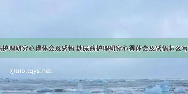 糖尿病护理研究心得体会及感悟 糖尿病护理研究心得体会及感悟怎么写(七篇)