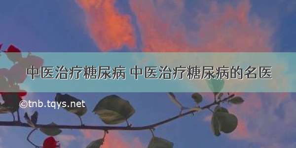 中医治疗糖尿病 中医治疗糖尿病的名医