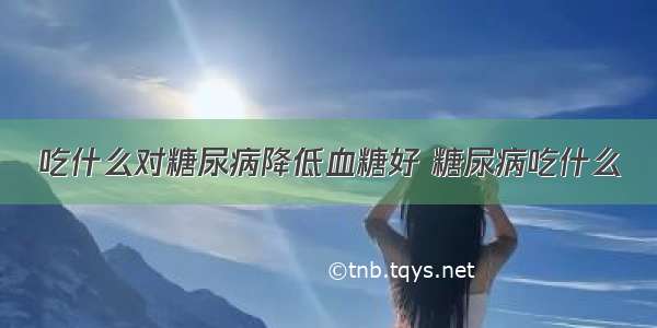 吃什么对糖尿病降低血糖好 糖尿病吃什么