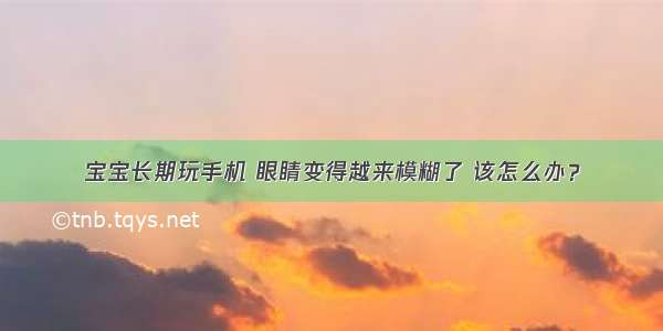 宝宝长期玩手机 眼睛变得越来模糊了 该怎么办？