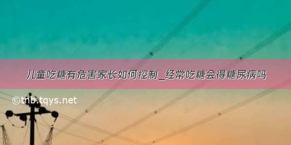 儿童吃糖有危害家长如何控制_经常吃糖会得糖尿病吗