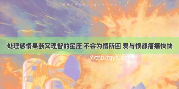 处理感情果断又理智的星座 不会为情所困 爱与恨都痛痛快快