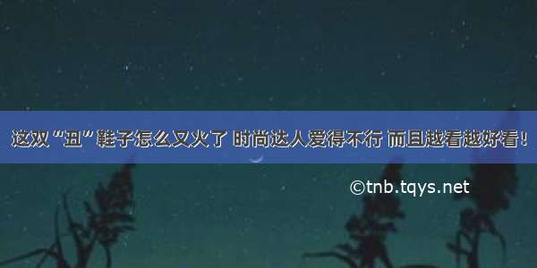 这双“丑”鞋子怎么又火了 时尚达人爱得不行 而且越看越好看！