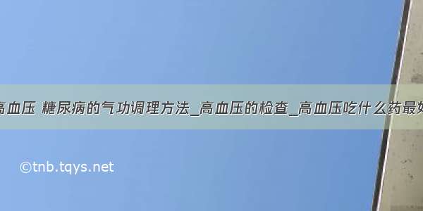 高血压 糖尿病的气功调理方法_高血压的检查_高血压吃什么药最好