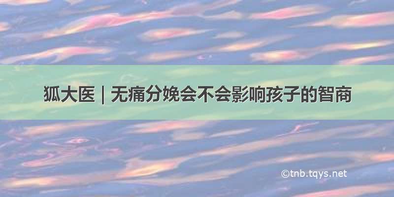 狐大医 | 无痛分娩会不会影响孩子的智商