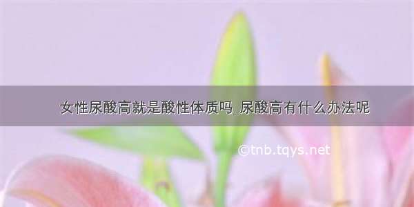 ​女性尿酸高就是酸性体质吗_尿酸高有什么办法呢