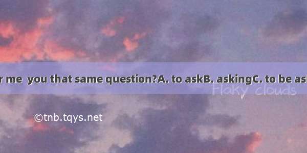 .Do you remember me  you that same question?A. to askB. askingC. to be askingD. have asked