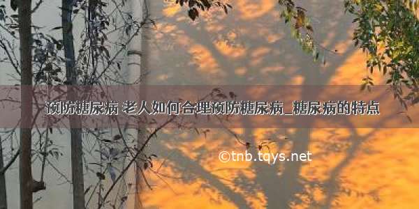 ​预防糖尿病 老人如何合理预防糖尿病_糖尿病的特点