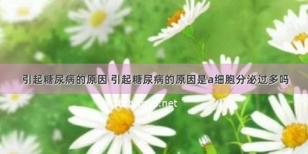 引起糖尿病的原因 引起糖尿病的原因是a细胞分泌过多吗