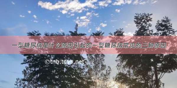 一型糖尿病是什么原因引起的一型糖尿病常见的三种原因