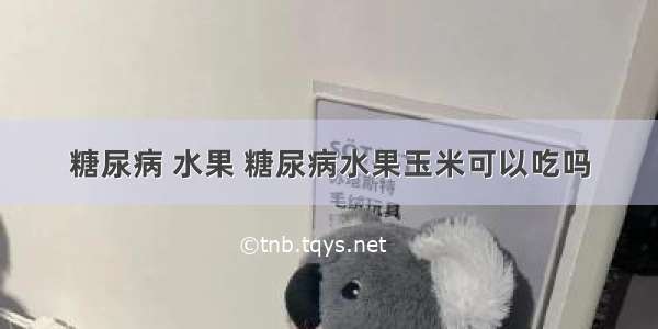 糖尿病 水果 糖尿病水果玉米可以吃吗