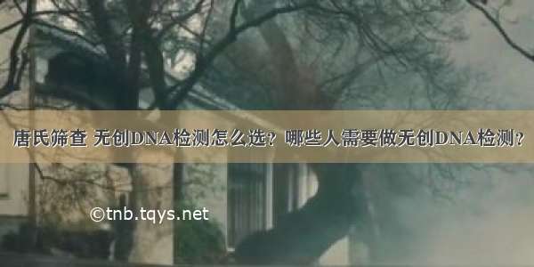 唐氏筛查 无创DNA检测怎么选？哪些人需要做无创DNA检测？