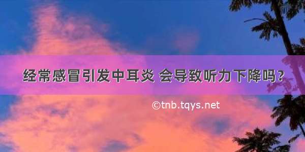 经常感冒引发中耳炎 会导致听力下降吗？