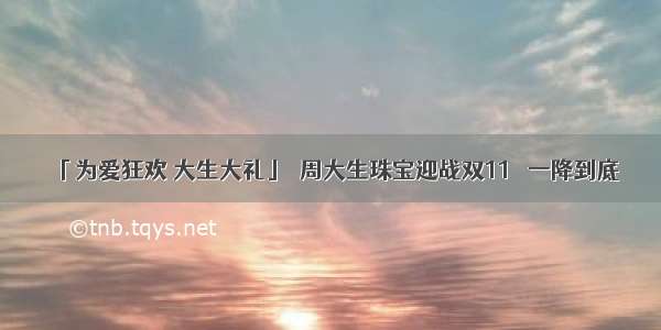 「为爱狂欢 大生大礼」  周大生珠宝迎战双11   一降到底