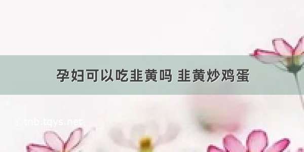 孕妇可以吃韭黄吗 韭黄炒鸡蛋