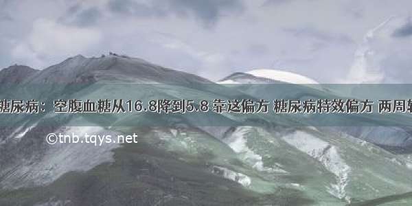 48岁屠夫糖尿病：空腹血糖从16.8降到5.8 靠这偏方 糖尿病特效偏方 两周轻松降血糖