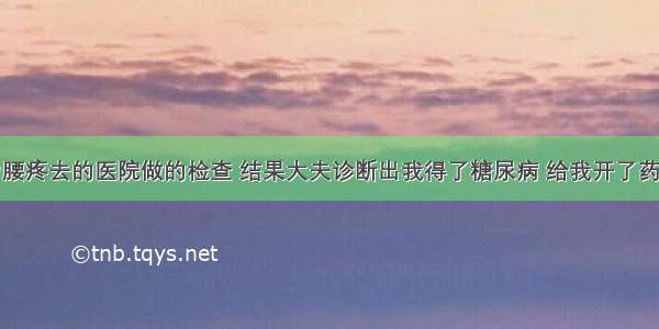 半年前因为腰疼去的医院做的检查 结果大夫诊断出我得了糖尿病 给我开了药让我回来坚