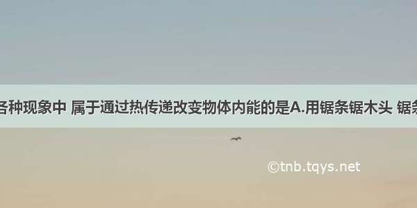 单选题下述各种现象中 属于通过热传递改变物体内能的是A.用锯条锯木头 锯条发烫B.冬天