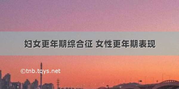 妇女更年期综合征 女性更年期表现