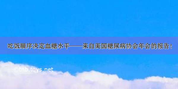 吃饭顺序决定血糖水平——来自美国糖尿病协会年会的报告！