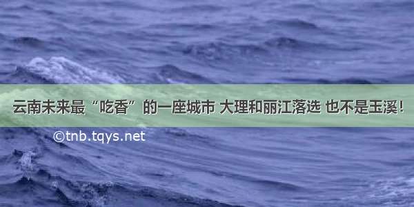 云南未来最“吃香”的一座城市 大理和丽江落选 也不是玉溪！