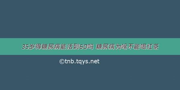 35岁得糖尿病能活到60吗 糖尿病为啥不能喝红茶