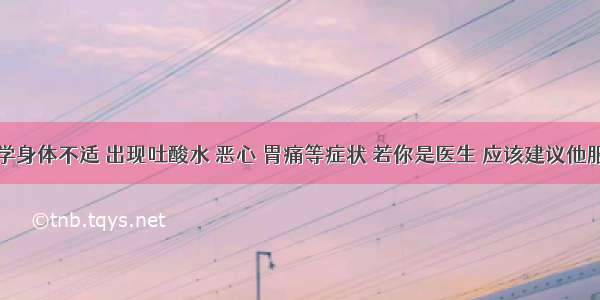 单选题某同学身体不适 出现吐酸水 恶心 胃痛等症状 若你是医生 应该建议他服用下列哪种