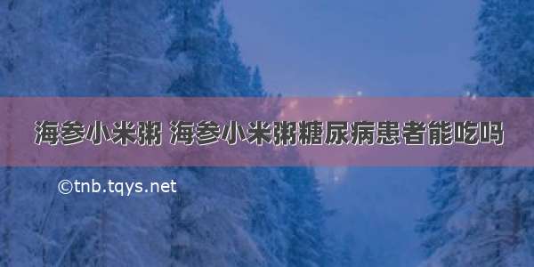 海参小米粥 海参小米粥糖尿病患者能吃吗