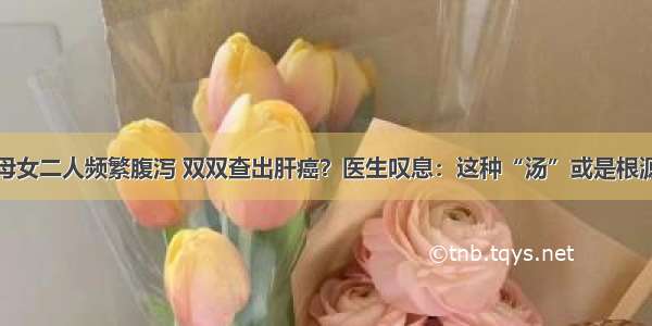 母女二人频繁腹泻 双双查出肝癌？医生叹息：这种“汤”或是根源