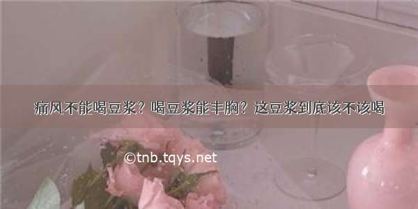 痛风不能喝豆浆？喝豆浆能丰胸？这豆浆到底该不该喝