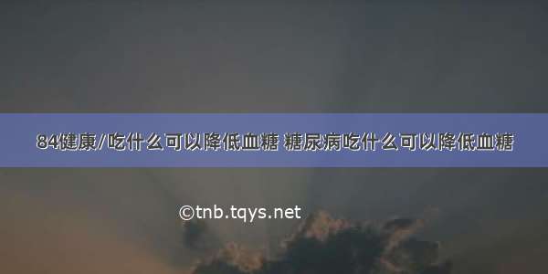 84健康/吃什么可以降低血糖 糖尿病吃什么可以降低血糖