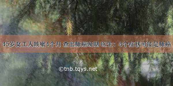 45岁女工人咳嗽4个月 查出肺癌晚期 医生：4个症状可能是肺癌