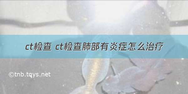 ct检查 ct检查肺部有炎症怎么治疗