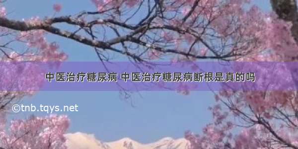 中医治疗糖尿病 中医治疗糖尿病断根是真的吗