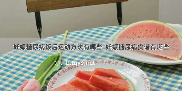 妊娠糖尿病饭后运动方法有哪些  妊娠糖尿病食谱有哪些