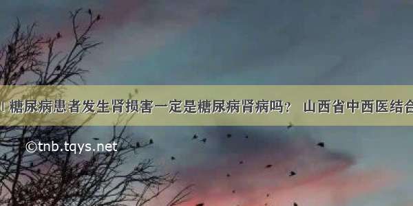 医生答疑 | 糖尿病患者发生肾损害一定是糖尿病肾病吗？ 山西省中西医结合医院肾病