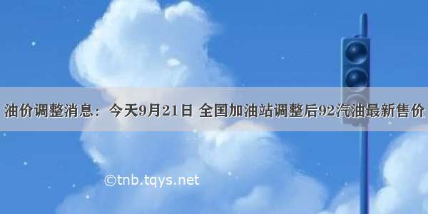 油价调整消息：今天9月21日 全国加油站调整后92汽油最新售价