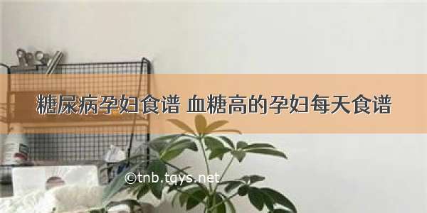 糖尿病孕妇食谱 血糖高的孕妇每天食谱