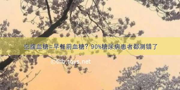 空腹血糖=早餐前血糖？90%糖尿病患者都测错了