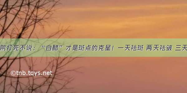 美容院打死不说：“白醋”才是斑点的克星！一天祛斑 两天祛皱 三天美白