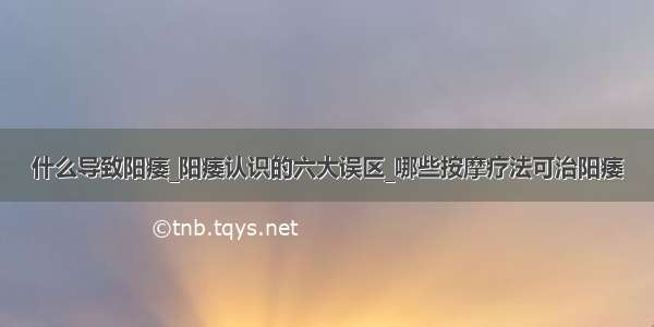 什么导致阳痿_阳痿认识的六大误区_哪些按摩疗法可治阳痿