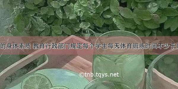 为增强学生的身体素质 教育行政部门规定每个学生每天体育锻炼时间不少于1小时．某校