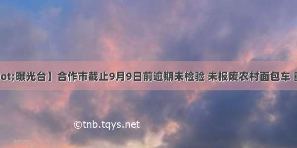 【亮见·曝光台】合作市截止9月9日前逾期未检验 未报废农村面包车 重型货车 重型挂