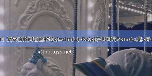 【zim】复变函数问题函数f(z)=zIm(z)-Re(z)在哪可导?zIm(z)是z乘以z的...