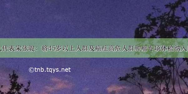 全国人大代表宋张骏：将45岁以上人群及癌症高危人群肿瘤专项体检纳入医保报销